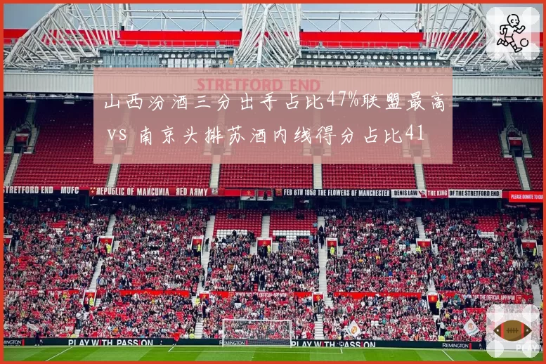 山西汾酒三分出手占比47%联盟最高 vs 南京头排苏酒内线得分占比41%，外线投射与内线冲击战术取向对比