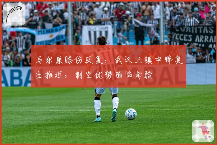 马尔康膝伤反复，武汉三镇中锋复出推迟，制空优势面临考验