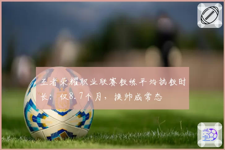 王者荣耀职业联赛教练平均执教时长：仅8.7个月，换帅成常态