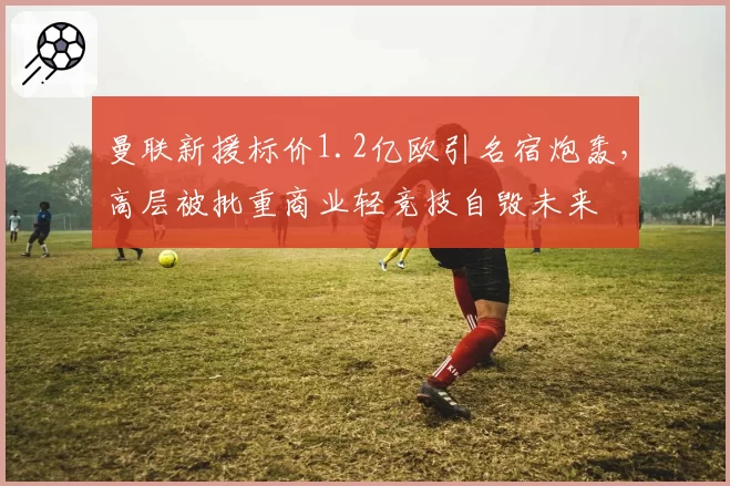曼联新援标价1.2亿欧引名宿炮轰,高层被批重商业轻竞技自毁未来