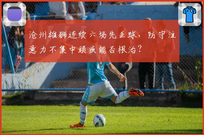 沧州雄狮连续六场先丢球，防守注意力不集中顽疾能否根治？
