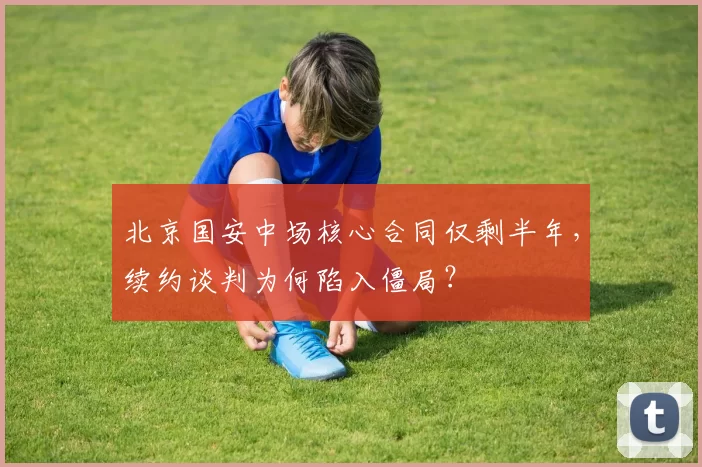 北京国安中场核心合同仅剩半年，续约谈判为何陷入僵局？