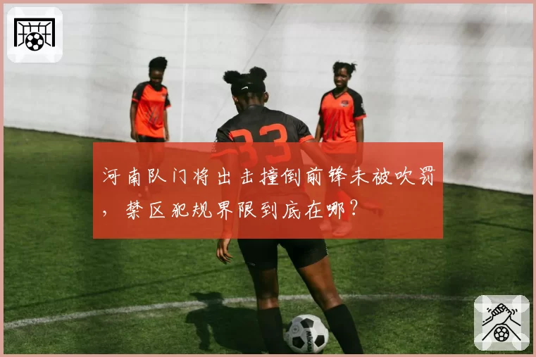 河南队门将出击撞倒前锋未被吹罚，禁区犯规界限到底在哪？