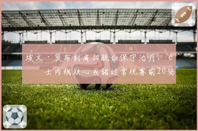 埃文·莫布利肩部脱臼保守治疗,骑士内线核心或错过常规赛前20场