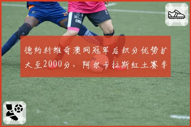 德约科维奇澳网冠军后积分优势扩大至2000分,阿尔卡拉斯红土赛季面临保分压力