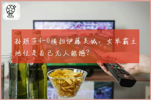 孙颖莎4-0横扫伊藤美诚，女单霸主地位是否已无人能撼？