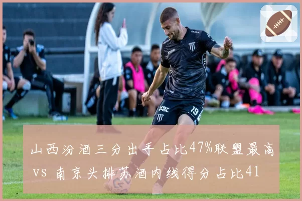 山西汾酒三分出手占比47%联盟最高 vs 南京头排苏酒内线得分占比41%,外线投射与内线冲击战术取向对比