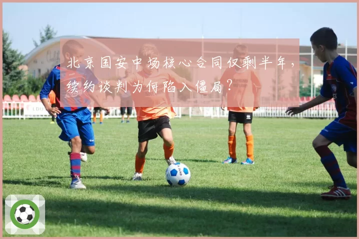 北京国安中场核心合同仅剩半年，续约谈判为何陷入僵局？