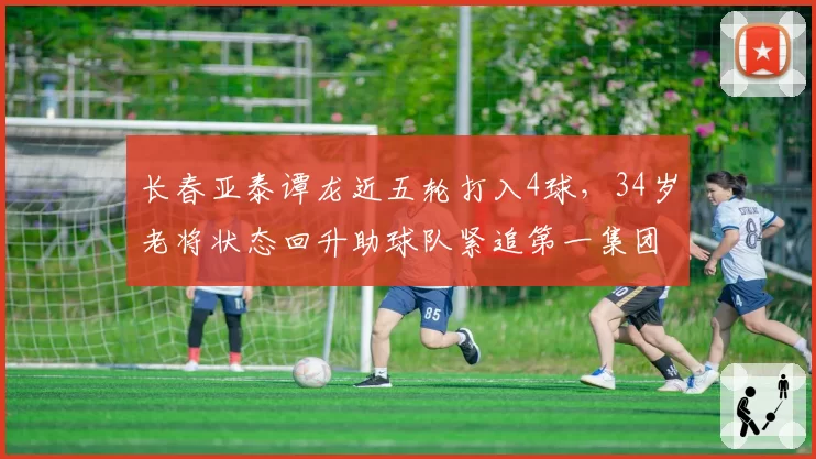 长春亚泰谭龙近五轮打入4球,34岁老将状态回升助球队紧追第一集团