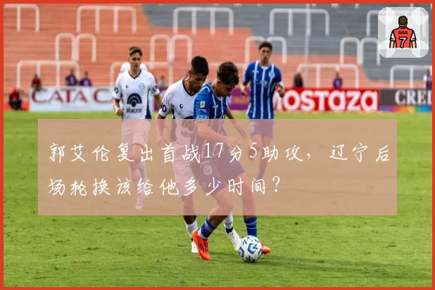 郭艾伦复出首战17分5助攻，辽宁后场轮换该给他多少时间？