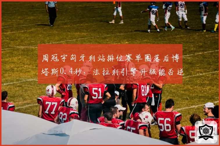 周冠宇匈牙利站排位赛单圈落后博塔斯0.4秒，法拉利引擎升级能否逆转？
