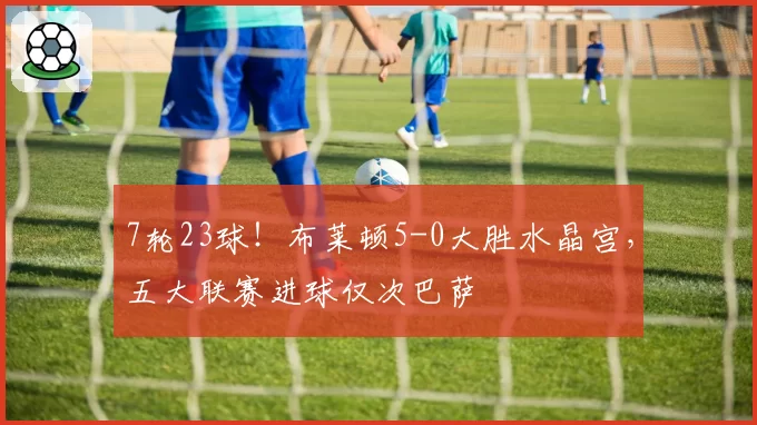 7轮23球!布莱顿5-0大胜水晶宫,五大联赛进球仅次巴萨