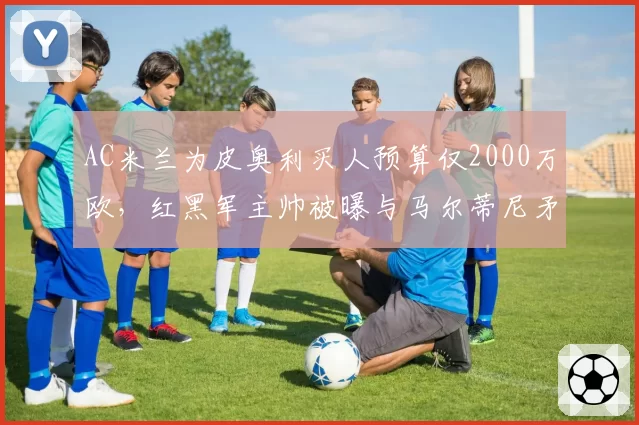 AC米兰为皮奥利买人预算仅2000万欧，红黑军主帅被曝与马尔蒂尼矛盾激化