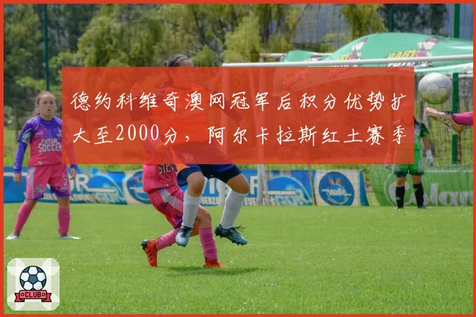 德约科维奇澳网冠军后积分优势扩大至2000分，阿尔卡拉斯红土赛季面临保分压力