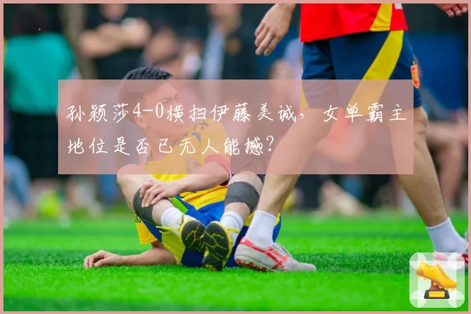 孙颖莎4-0横扫伊藤美诚,女单霸主地位是否已无人能撼?