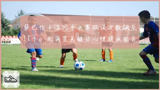 萨巴伦卡温网半决赛双误次数飙至11个，大满贯关键分心理顽疾能否根治？