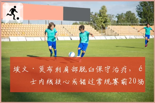 埃文·莫布利肩部脱臼保守治疗,骑士内线核心或错过常规赛前20场