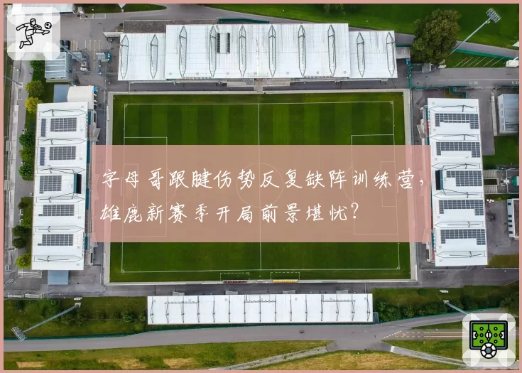 字母哥跟腱伤势反复缺阵训练营，雄鹿新赛季开局前景堪忧？