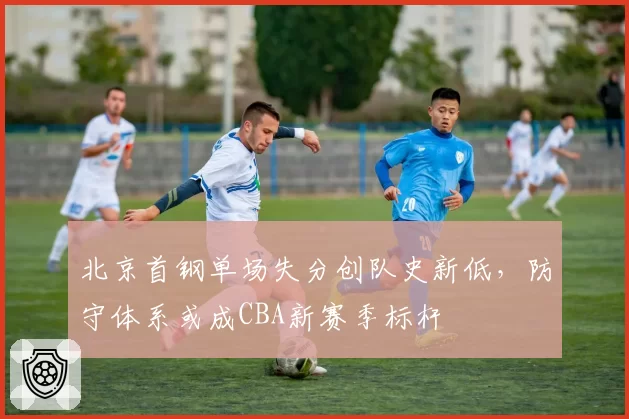 北京首钢单场失分创队史新低,防守体系或成CBA新赛季标杆