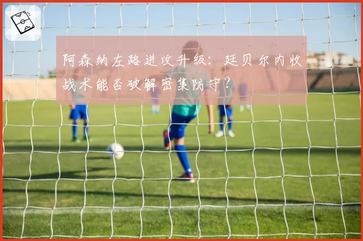 阿森纳左路进攻升级：廷贝尔内收战术能否破解密集防守？