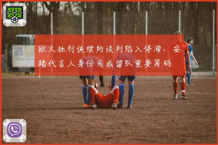 欧文独行侠续约谈判陷入停滞,安踏代言人身份或成留队重要筹码
