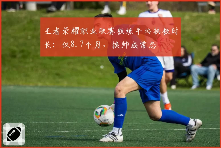 王者荣耀职业联赛教练平均执教时长：仅8.7个月，换帅成常态
