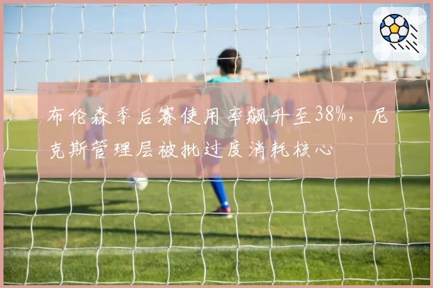 布伦森季后赛使用率飙升至38%,尼克斯管理层被批过度消耗核心