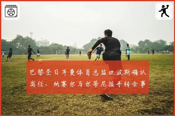 巴黎圣日耳曼体育总监坎波斯确认离任,纳赛尔马尔蒂尼接手转会事务