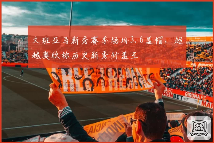 文班亚马新秀赛季场均3.6盖帽,超越奥欣称历史新秀封盖王