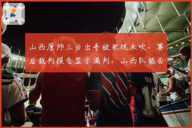 山西原帅三分出手被犯规未吹，赛后裁判报告显示漏判，山西队能否借此申诉重赛？