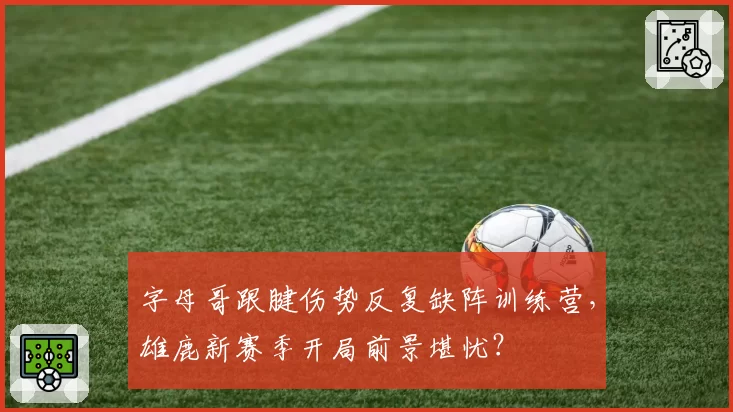 字母哥跟腱伤势反复缺阵训练营，雄鹿新赛季开局前景堪忧？