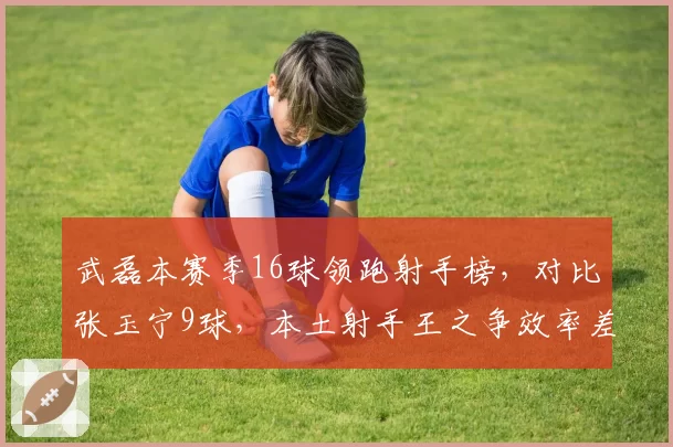 武磊本赛季16球领跑射手榜，对比张玉宁9球，本土射手王之争效率差距明显