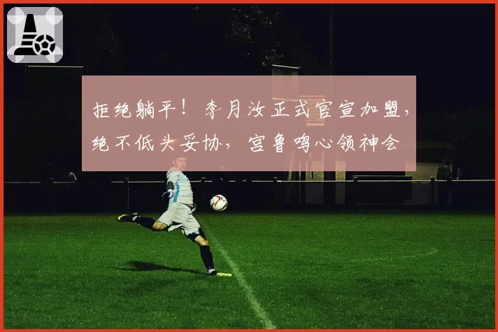 拒绝躺平！李月汝正式官宣加盟，绝不低头妥协，宫鲁鸣心领神会