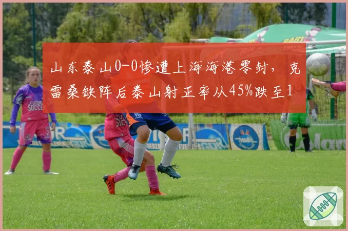 山东泰山0-0惨遭上海海港零封，克雷桑缺阵后泰山射正率从45%跌至18%
