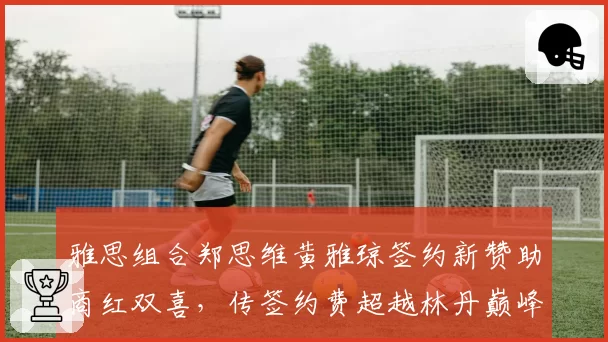 雅思组合郑思维黄雅琼签约新赞助商红双喜,传签约费超越林丹巅峰时期