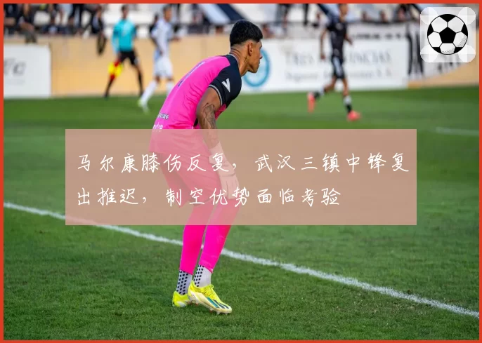 马尔康膝伤反复，武汉三镇中锋复出推迟，制空优势面临考验