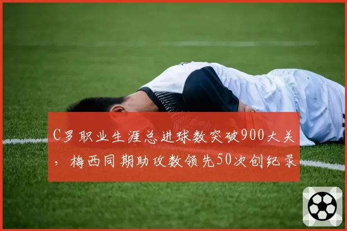 C罗职业生涯总进球数突破900大关，梅西同期助攻数领先50次创纪录