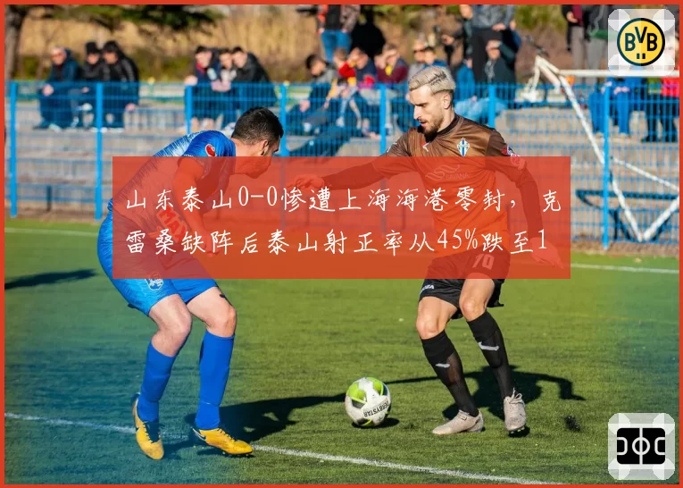 山东泰山0-0惨遭上海海港零封，克雷桑缺阵后泰山射正率从45%跌至18%