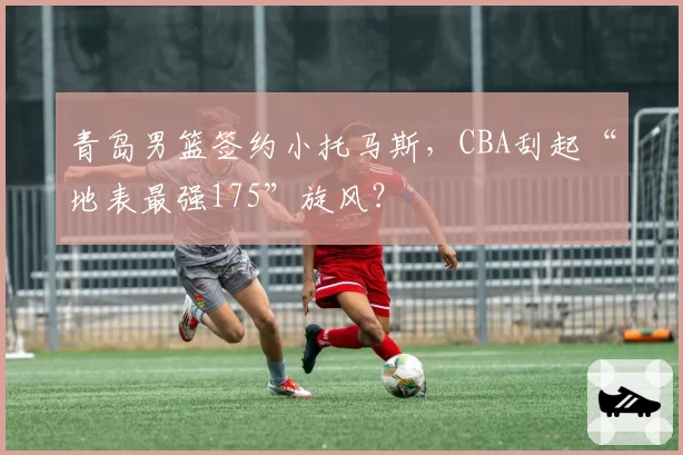 青岛男篮签约小托马斯,CBA刮起“地表最强175”旋风?