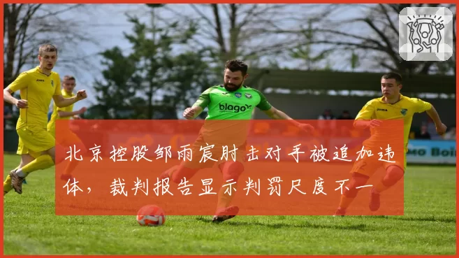 北京控股邹雨宸肘击对手被追加违体，裁判报告显示判罚尺度不一