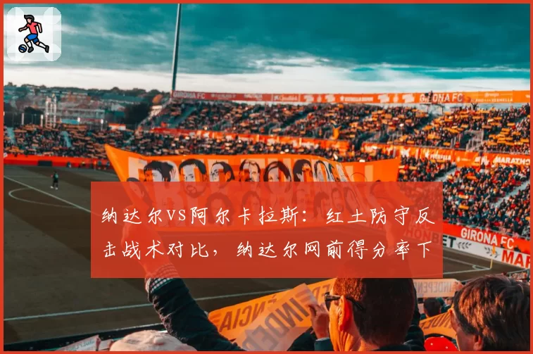 纳达尔vs阿尔卡拉斯:红土防守反击战术对比,纳达尔网前得分率下降至42%