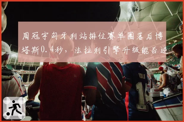 周冠宇匈牙利站排位赛单圈落后博塔斯0.4秒，法拉利引擎升级能否逆转？
