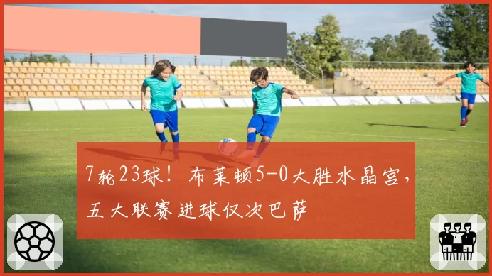 7轮23球!布莱顿5-0大胜水晶宫,五大联赛进球仅次巴萨