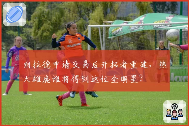 利拉德申请交易后开拓者重建，热火雄鹿谁将得到这位全明星？