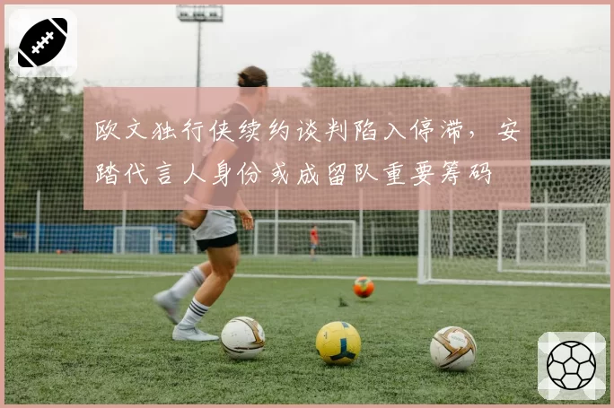 欧文独行侠续约谈判陷入停滞，安踏代言人身份或成留队重要筹码